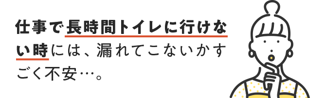 仕事で長時間トイレに行けない時には、漏れてこないかすごく不安・・・。