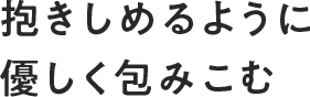 抱きしめるように優しく包みこむ